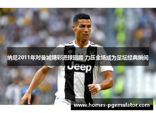 纳尼2011年对曼城精彩进球回顾 力压全场成为足坛经典瞬间