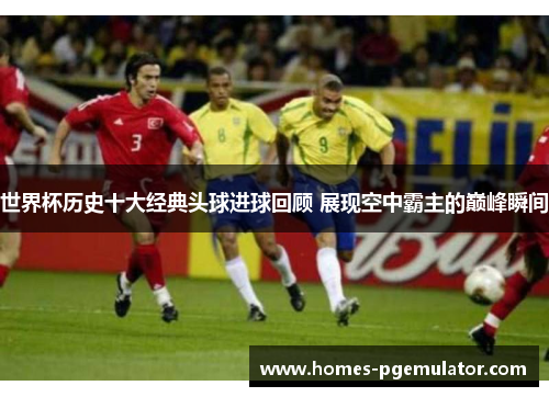 世界杯历史十大经典头球进球回顾 展现空中霸主的巅峰瞬间