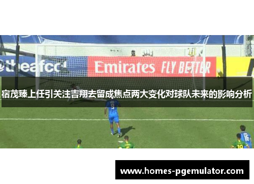 宿茂臻上任引关注吉翔去留成焦点两大变化对球队未来的影响分析