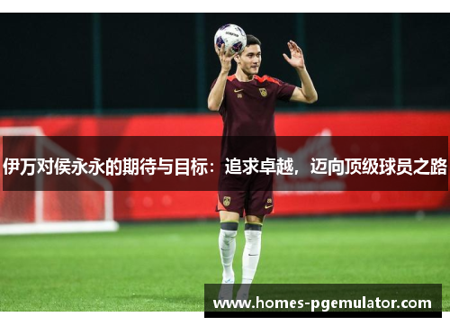 伊万对侯永永的期待与目标：追求卓越，迈向顶级球员之路