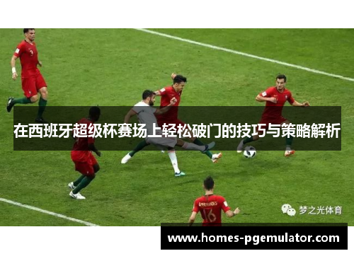 在西班牙超级杯赛场上轻松破门的技巧与策略解析