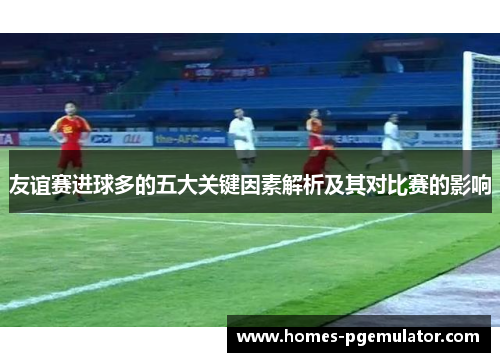 友谊赛进球多的五大关键因素解析及其对比赛的影响