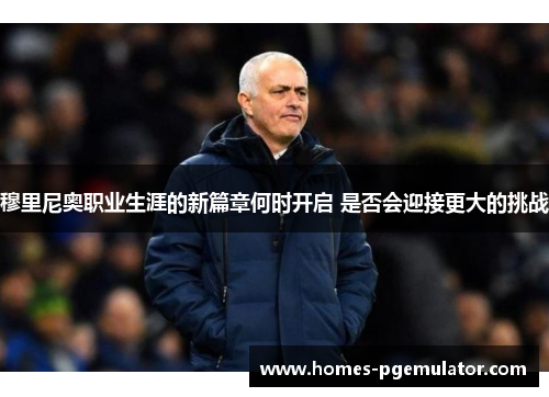 穆里尼奥职业生涯的新篇章何时开启 是否会迎接更大的挑战
