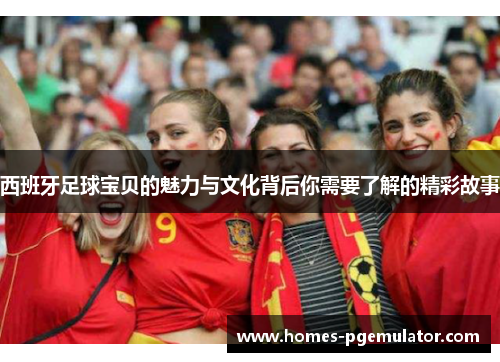 西班牙足球宝贝的魅力与文化背后你需要了解的精彩故事