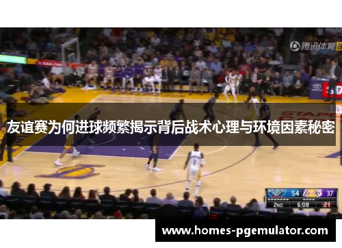 友谊赛为何进球频繁揭示背后战术心理与环境因素秘密