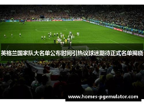 英格兰国家队大名单公布时间引热议球迷期待正式名单揭晓